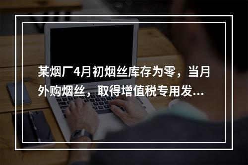 某烟厂4月初烟丝库存为零，当月外购烟丝，取得增值税专用发票上