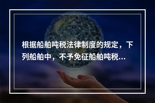 根据船舶吨税法律制度的规定，下列船舶中，不予免征船舶吨税的是