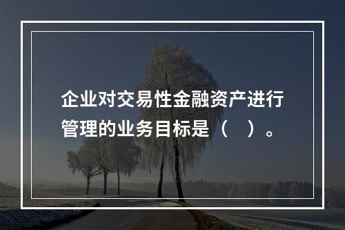 企业对交易性金融资产进行管理的业务目标是（　）。