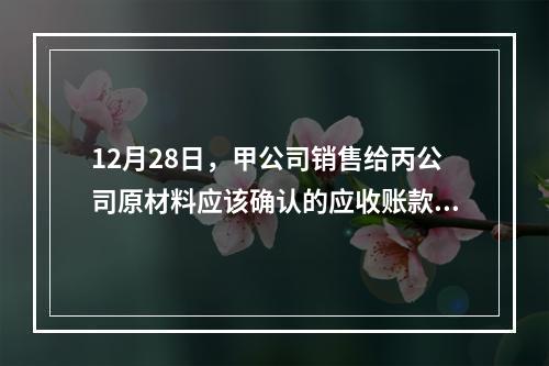 12月28日，甲公司销售给丙公司原材料应该确认的应收账款为（