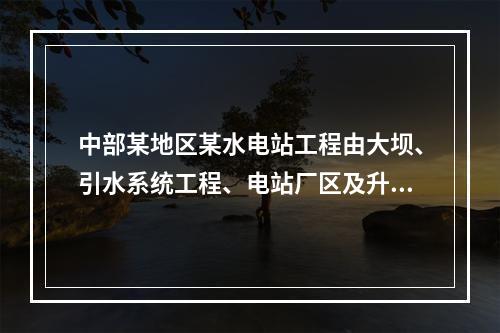 中部某地区某水电站工程由大坝、引水系统工程、电站厂区及升压站