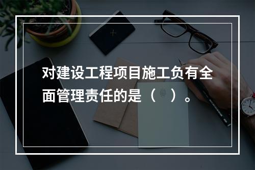 对建设工程项目施工负有全面管理责任的是（　）。