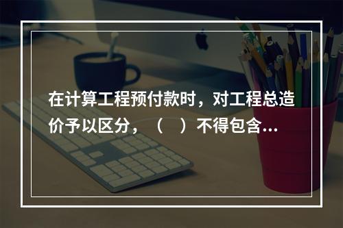 在计算工程预付款时，对工程总造价予以区分，（　）不得包含不属