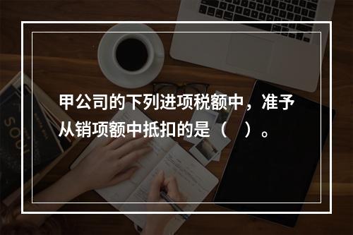 甲公司的下列进项税额中，准予从销项额中抵扣的是（　）。