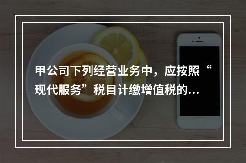 甲公司下列经营业务中，应按照“现代服务”税目计缴增值税的是（