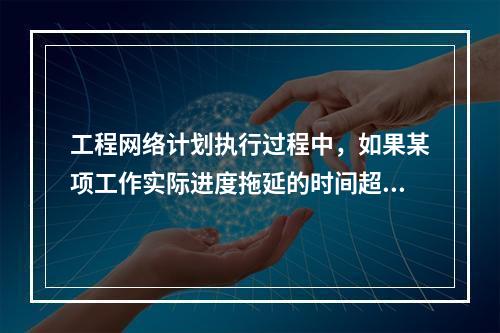 工程网络计划执行过程中，如果某项工作实际进度拖延的时间超过其