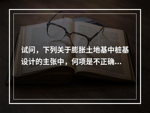 试问，下列关于膨胀土地基中桩基设计的主张中，何项是不正确的