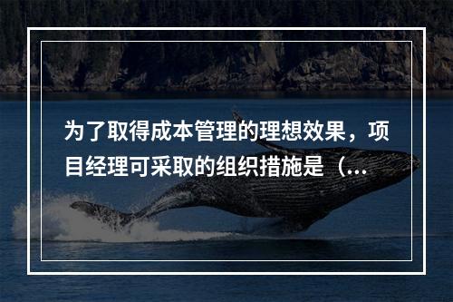 为了取得成本管理的理想效果，项目经理可采取的组织措施是（　）