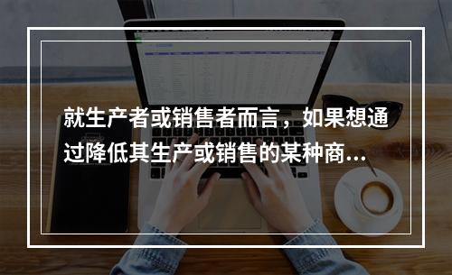 就生产者或销售者而言，如果想通过降低其生产或销售的某种商品的