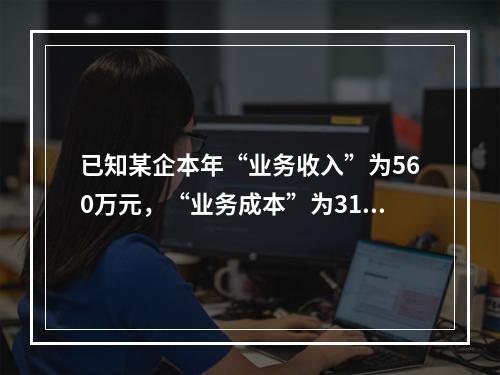 已知某企本年“业务收入”为560万元，“业务成本”为310万