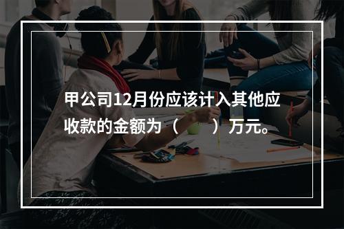 甲公司12月份应该计入其他应收款的金额为（　　）万元。