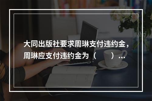 大同出版社要求周琳支付违约金，周琳应支付违约金为（　　）。