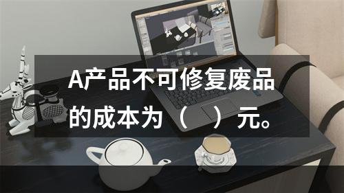 A产品不可修复废品的成本为（　）元。