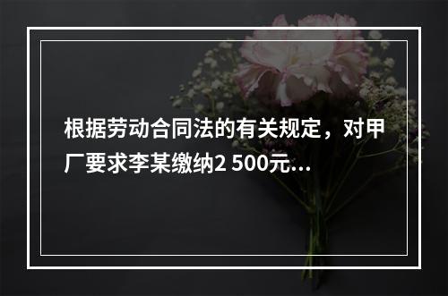 根据劳动合同法的有关规定，对甲厂要求李某缴纳2 500元押金