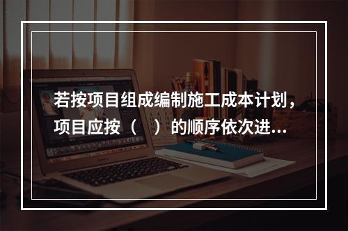 若按项目组成编制施工成本计划，项目应按（　）的顺序依次进行分