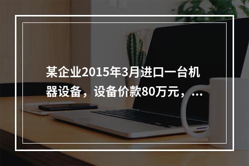 某企业2015年3月进口一台机器设备，设备价款80万元，支付