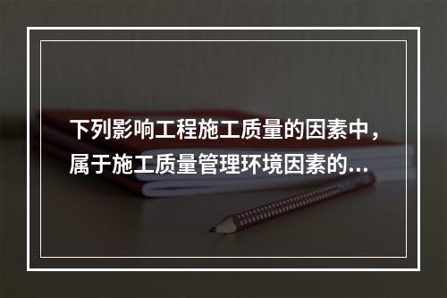 下列影响工程施工质量的因素中，属于施工质量管理环境因素的是（