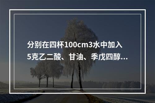 分别在四杯100cm3水中加入5克乙二酸、甘油、季戊四醇、蔗