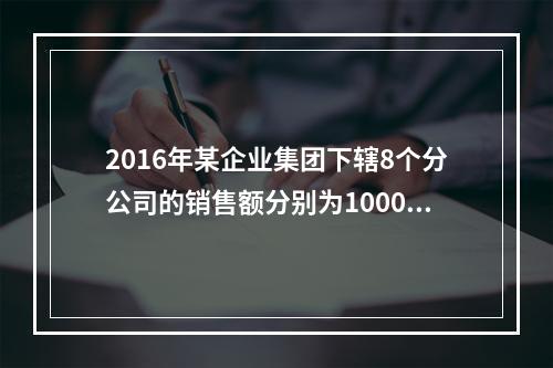 2016年某企业集团下辖8个分公司的销售额分别为10000万