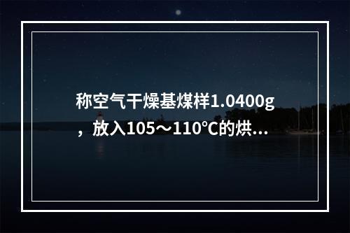 称空气干燥基煤样1.0400g，放入105～110℃的烘箱中