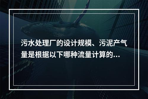 污水处理厂的设计规模、污泥产气量是根据以下哪种流量计算的？(