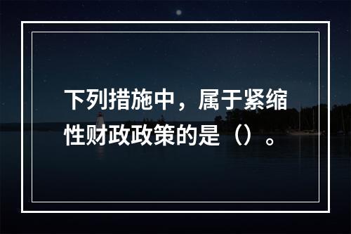 下列措施中，属于紧缩性财政政策的是（）。