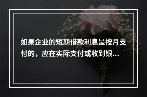 如果企业的短期借款利息是按月支付的，应在实际支付或收到银行的