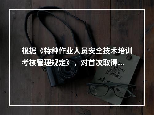 根据《特种作业人员安全技术培训考核管理规定》，对首次取得特种