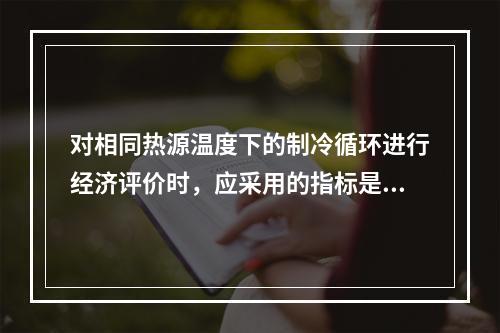 对相同热源温度下的制冷循环进行经济评价时，应采用的指标是什么