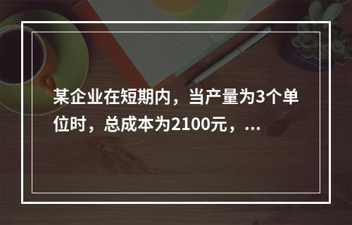 某企业在短期内，当产量为3个单位时，总成本为2100元，当产