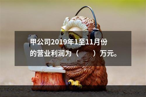 甲公司2019年1至11月份的营业利润为（　　）万元。