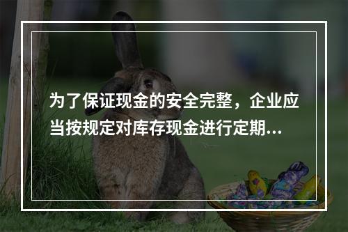 为了保证现金的安全完整，企业应当按规定对库存现金进行定期和不