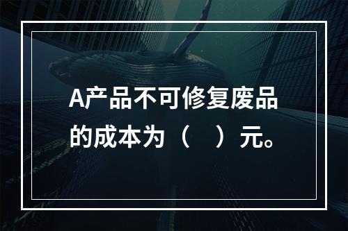 A产品不可修复废品的成本为（　）元。