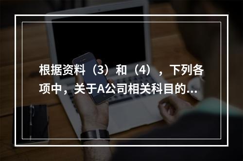 根据资料（3）和（4），下列各项中，关于A公司相关科目的会计