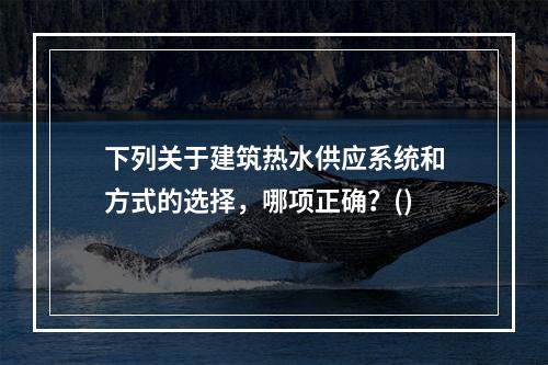 下列关于建筑热水供应系统和方式的选择，哪项正确？()