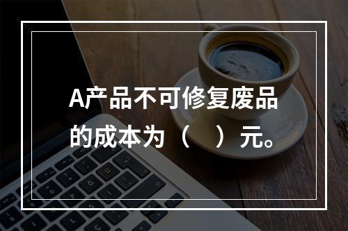 A产品不可修复废品的成本为（　）元。