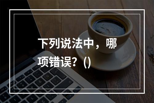 下列说法中，哪项错误？()