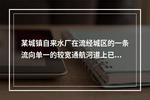 某城镇自来水厂在流经城区的一条流向单一的较宽通航河道上已建有