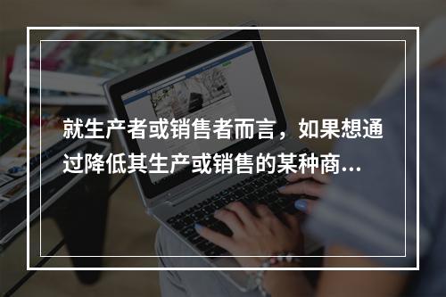 就生产者或销售者而言，如果想通过降低其生产或销售的某种商品的