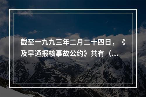 截至一九九三年二月二十四日，《及早通报核事故公约》共有（）个