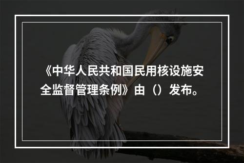 《中华人民共和国民用核设施安全监督管理条例》由（）发布。