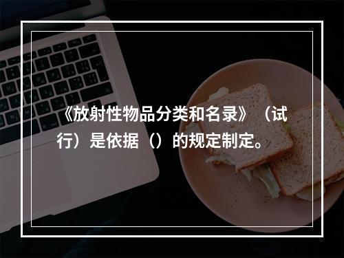 《放射性物品分类和名录》（试行）是依据（）的规定制定。