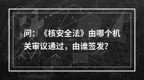 问：《核安全法》由哪个机关审议通过，由谁签发？