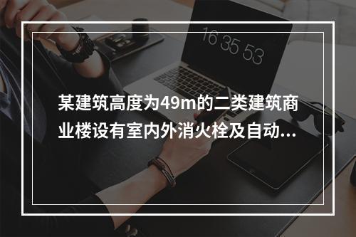 某建筑高度为49m的二类建筑商业楼设有室内外消火栓及自动喷水