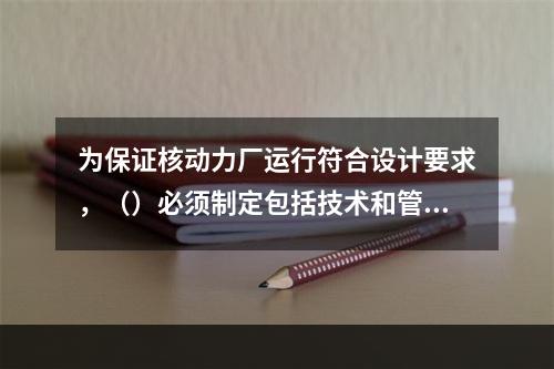 为保证核动力厂运行符合设计要求，（）必须制定包括技术和管理两