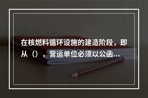 在核燃料循环设施的建造阶段，即从（），营运单位必须以公函形式