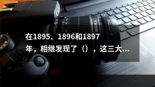 在1895、1896和1897年，相继发现了（），这三大发现