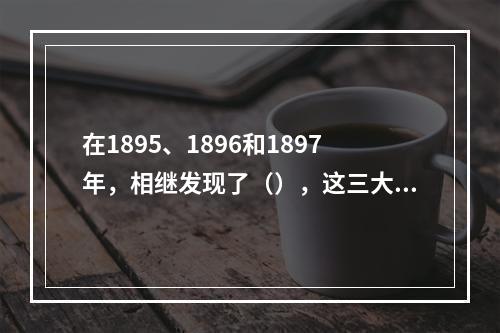 在1895、1896和1897年，相继发现了（），这三大发现