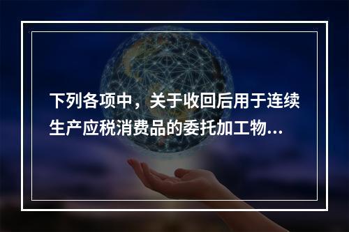 下列各项中，关于收回后用于连续生产应税消费品的委托加工物资