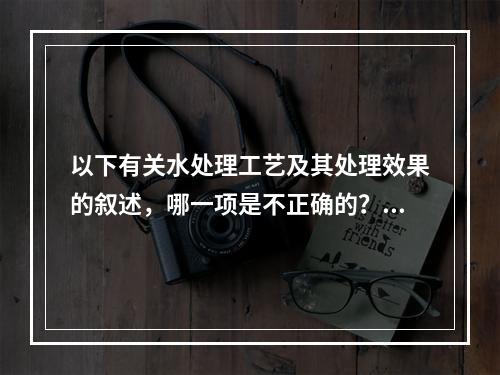 以下有关水处理工艺及其处理效果的叙述，哪一项是不正确的？()